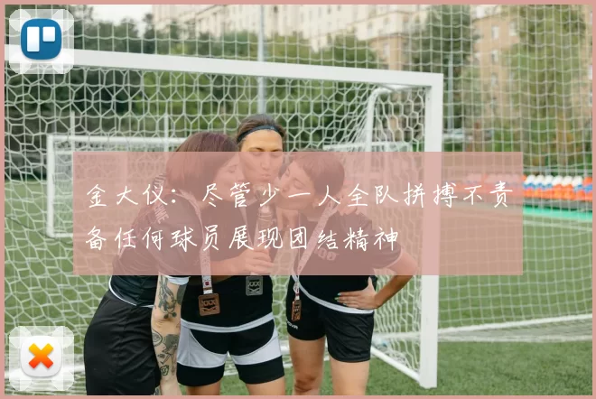 金大仪：尽管少一人全队拼搏不责备任何球员展现团结精神