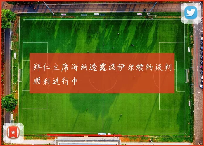 拜仁主席海纳透露诺伊尔续约谈判顺利进行中
