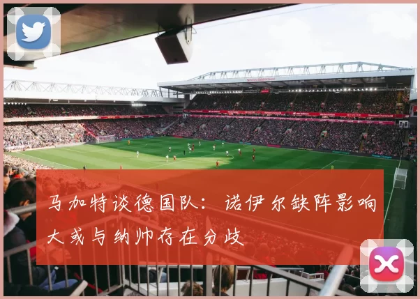 马加特谈德国队：诺伊尔缺阵影响大或与纳帅存在分歧