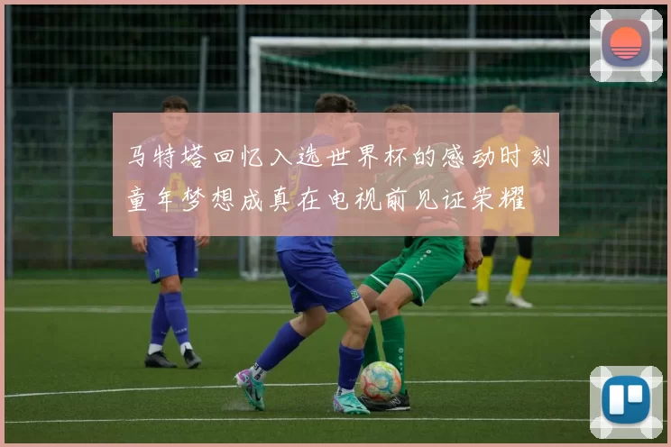马特塔回忆入选世界杯的感动时刻童年梦想成真在电视前见证荣耀