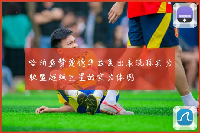 哈珀盛赞爱德华兹复出表现称其为联盟超级巨星的实力体现