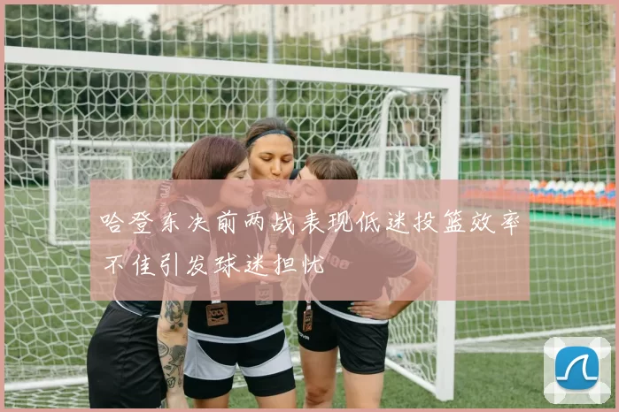 哈登东决前两战表现低迷投篮效率不佳引发球迷担忧