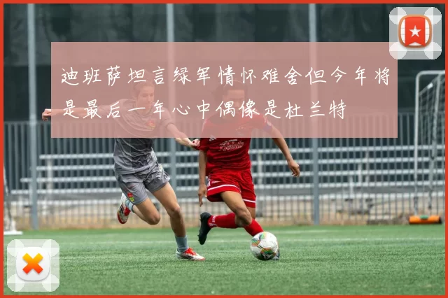 迪班萨坦言绿军情怀难舍但今年将是最后一年心中偶像是杜兰特