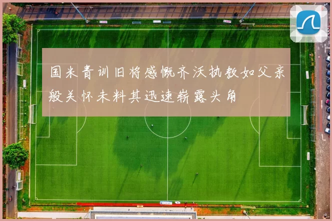 国米青训旧将感慨齐沃执教如父亲般关怀未料其迅速崭露头角