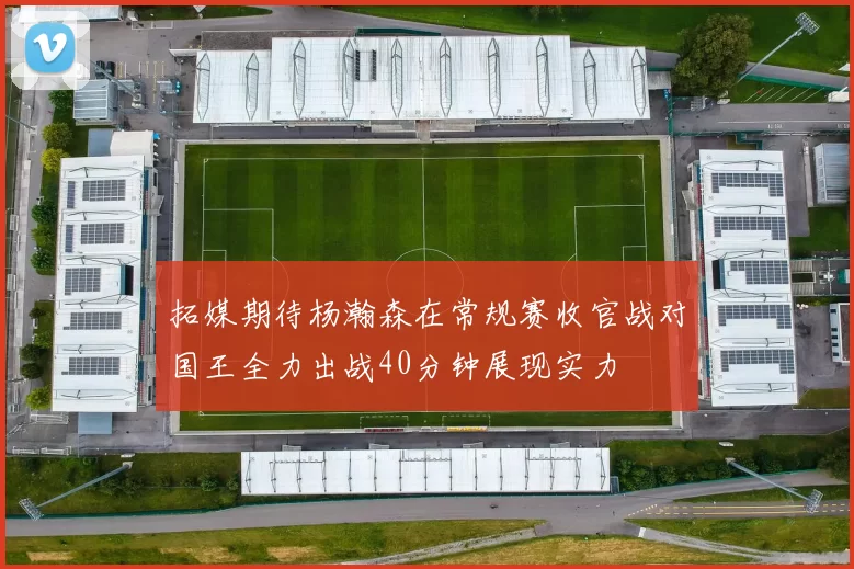 拓媒期待杨瀚森在常规赛收官战对国王全力出战40分钟展现实力