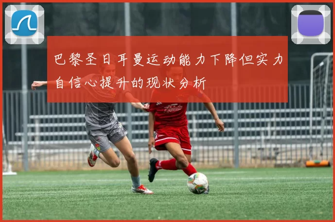 巴黎圣日耳曼运动能力下降但实力自信心提升的现状分析